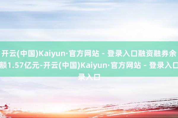 开云(中国)Kaiyun·官方网站 - 登录入口融资融券余额1.57亿元-开云(中国)Kaiyun·官方网站 - 登录入口