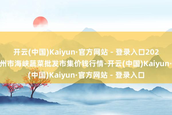 开云(中国)Kaiyun·官方网站 - 登录入口2025年3月7日福建省福州市海峡蔬菜批发市集价钱行情-开云(中国)Kaiyun·官方网站 - 登录入口