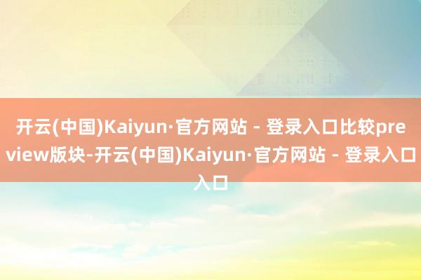 开云(中国)Kaiyun·官方网站 - 登录入口比较preview版块-开云(中国)Kaiyun·官方网站 - 登录入口