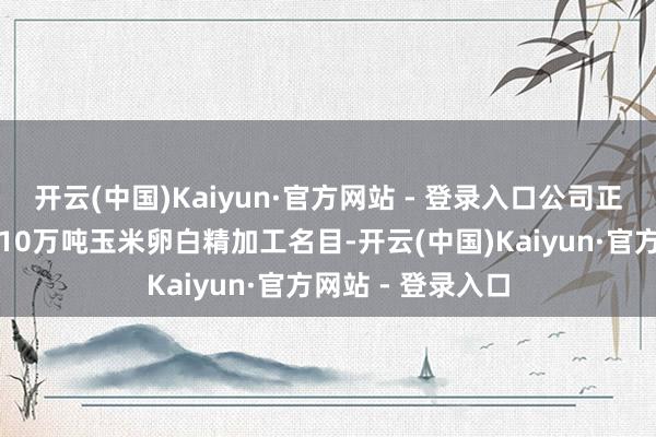 开云(中国)Kaiyun·官方网站 - 登录入口公司正在山东乐陵建造10万吨玉米卵白精加工名目-开云(中国)Kaiyun·官方网站 - 登录入口