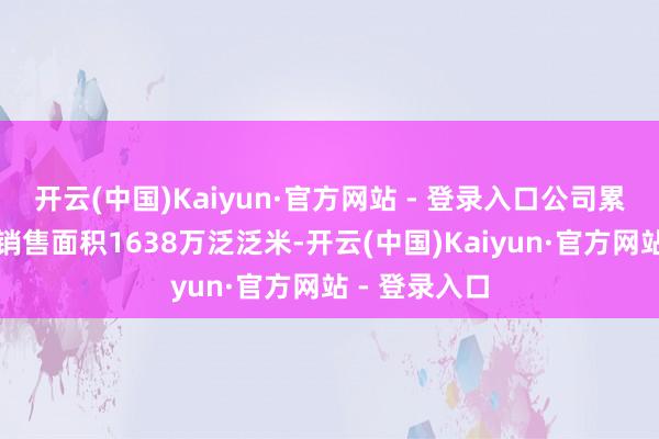 开云(中国)Kaiyun·官方网站 - 登录入口公司累计完了条约销售面积1638万泛泛米-开云(中国)Kaiyun·官方网站 - 登录入口