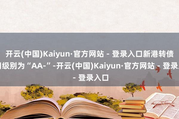 开云(中国)Kaiyun·官方网站 - 登录入口新港转债信用级别为“AA-”-开云(中国)Kaiyun·官方网站 - 登录入口