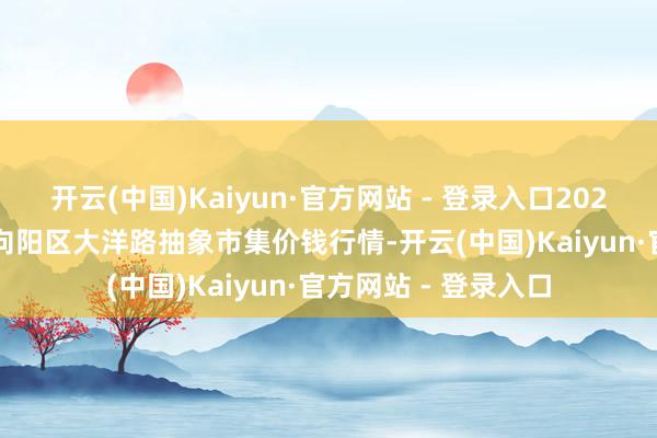 开云(中国)Kaiyun·官方网站 - 登录入口2024年12月18日北京向阳区大洋路抽象市集价钱行情-开云(中国)Kaiyun·官方网站 - 登录入口