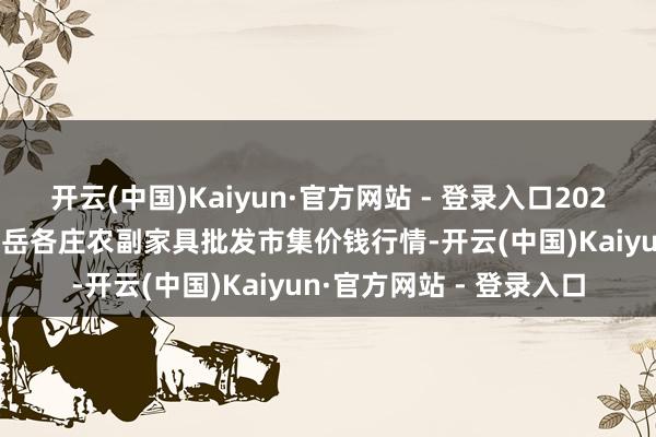 开云(中国)Kaiyun·官方网站 - 登录入口2024年12月18日北京京丰岳各庄农副家具批发市集价钱行情-开云(中国)Kaiyun·官方网站 - 登录入口