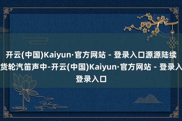 开云(中国)Kaiyun·官方网站 - 登录入口源源陆续的货