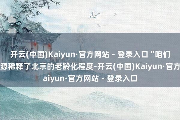 开云(中国)Kaiyun·官方网站 - 登录入口“咱们要感谢外来劳能源稀释了北京的老龄化程度-开云(中国)Kaiyun·官方网站 - 登录入口