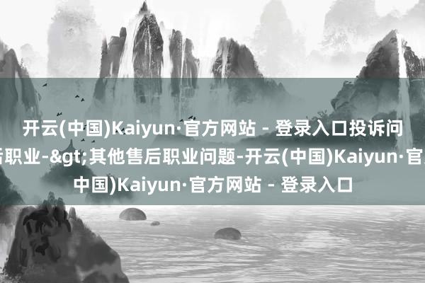 开云(中国)Kaiyun·官方网站 - 登录入口投诉问题：可