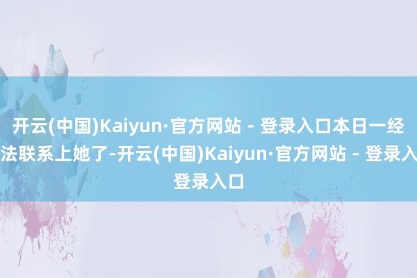 开云(中国)Kaiyun·官方网站 - 登录入口本日一经无法联系上她了-开云(中国)Kaiyun·官方网站 - 登录入口