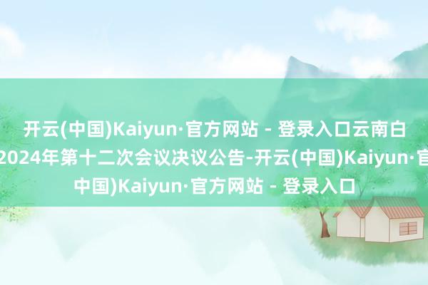 开云(中国)Kaiyun·官方网站 - 登录入口云南白药：第十届董事会2024年第十二次会议决议公告-开云(中国)Kaiyun·官方网站 - 登录入口