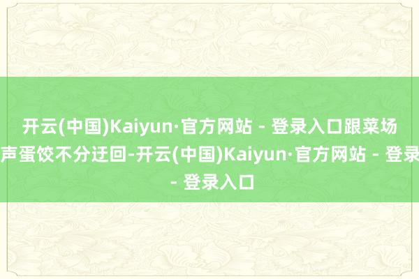 开云(中国)Kaiyun·官方网站 - 登录入口跟菜场里无声