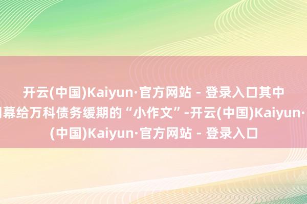 开云(中国)Kaiyun·官方网站 - 登录入口其中不乏直指新华金钱闭幕给万科债务缓期的“小作文”-开云(中国)Kaiyun·官方网站 - 登录入口