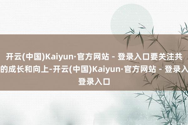 开云(中国)Kaiyun·官方网站 - 登录入口要关注共事的