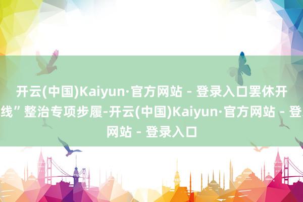 开云(中国)Kaiyun·官方网站 - 登录入口罢休开展“三