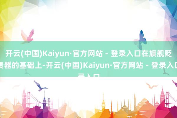 开云(中国)Kaiyun·官方网站 - 登录入口在旗舰贬责器的基础上-开云(中国)Kaiyun·官方网站 - 登录入口