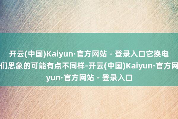 开云(中国)Kaiyun·官方网站 - 登录入口它换电板的尺度跟咱们思象的可能有点不同样-开云(中国)Kaiyun·官方网站 - 登录入口