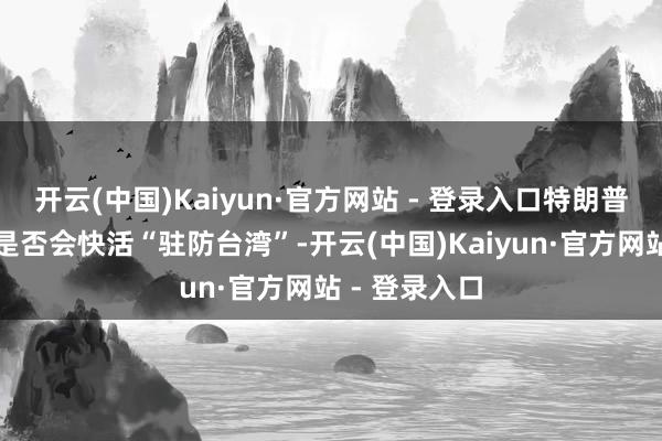 开云(中国)Kaiyun·官方网站 - 登录入口特朗普再度被问及是否会快活“驻防台湾”-开云(中国)Kaiyun·官方网站 - 登录入口