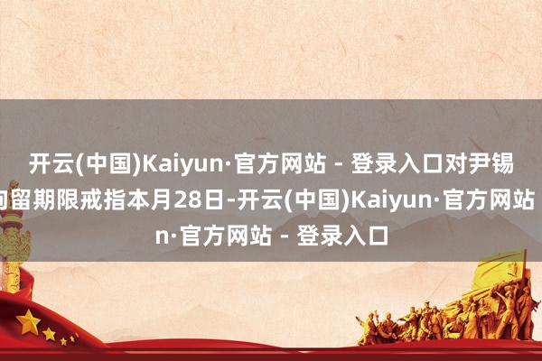 开云(中国)Kaiyun·官方网站 - 登录入口对尹锡悦的初次拘留期限戒指本月28日-开云(中国)Kaiyun·官方网站 - 登录入口