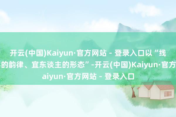 开云(中国)Kaiyun·官方网站 - 登录入口以“线性的流动、拱形的韵律、宜东谈主的形态”-开云(中国)Kaiyun·官方网站 - 登录入口