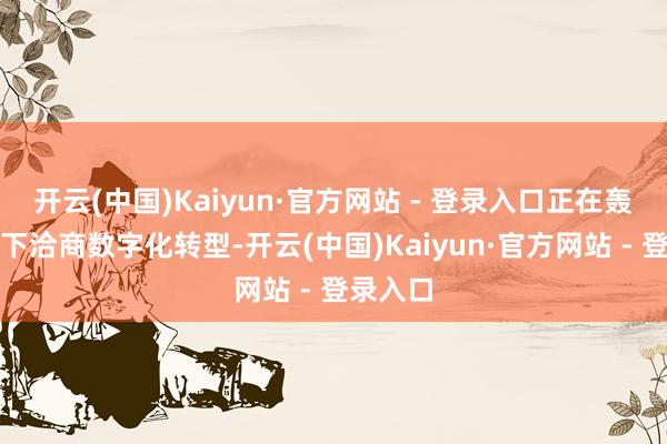开云(中国)Kaiyun·官方网站 - 登录入口正在轰轰烈烈下洽商数字化转型-开云(中国)Kaiyun·官方网站 - 登录入口