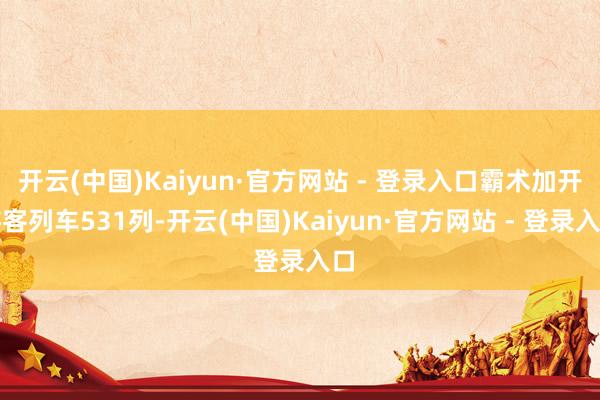 开云(中国)Kaiyun·官方网站 - 登录入口霸术加开游客列车531列-开云(中国)Kaiyun·官方网站 - 登录入口