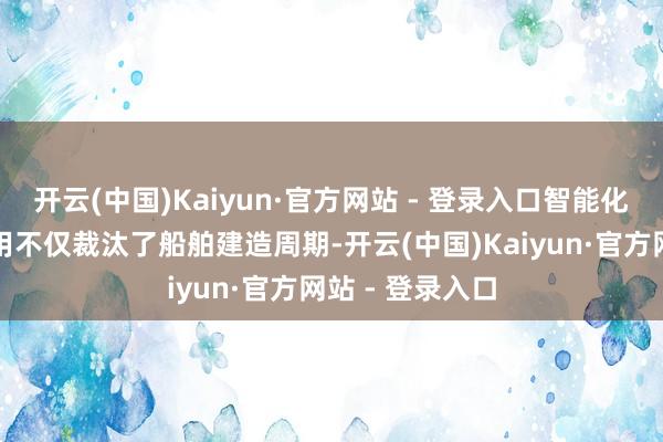 开云(中国)Kaiyun·官方网站 - 登录入口智能化造船技艺的应用不仅裁汰了船舶建造周期-开云(中国)Kaiyun·官方网站 - 登录入口