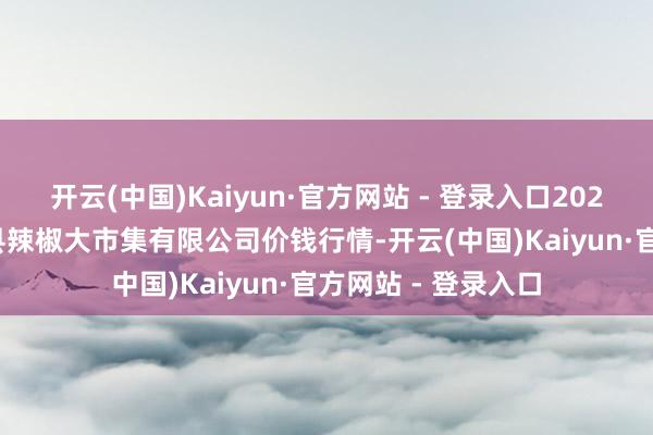 开云(中国)Kaiyun·官方网站 - 登录入口2025年2月28日柘城县辣椒大市集有限公司价钱行情-开云(中国)Kaiyun·官方网站 - 登录入口