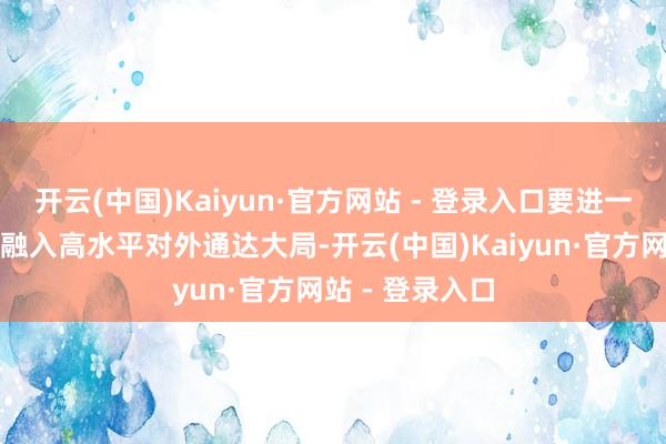 开云(中国)Kaiyun·官方网站 - 登录入口要进一步主动工作和融入高水平对外通达大局-开云(中国)Kaiyun·官方网站 - 登录入口