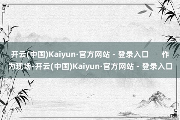 开云(中国)Kaiyun·官方网站 - 登录入口      作为现场-开云(中国)Kaiyun·官方网站 - 登录入口