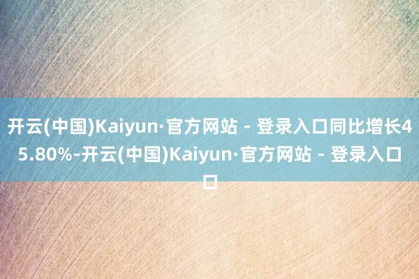 开云(中国)Kaiyun·官方网站 - 登录入口同比增长45.80%-开云(中国)Kaiyun·官方网站 - 登录入口