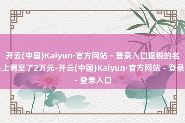 开云(中国)Kaiyun·官方网站 - 登录入口退税的名额是上调至了2万元-开云(中国)Kaiyun·官方网站 - 登录入口