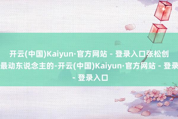 开云(中国)Kaiyun·官方网站 - 登录入口张松创作中最