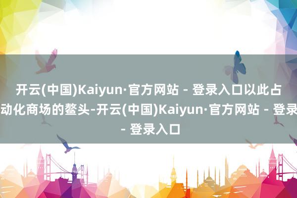 开云(中国)Kaiyun·官方网站 - 登录入口以此占据电动