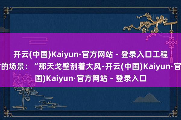 开云(中国)Kaiyun·官方网站 - 登录入口工程师李工回忆调试时的场景：“那天戈壁刮着大风-开云(中国)Kaiyun·官方网站 - 登录入口