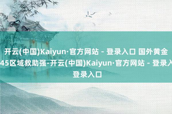 开云(中国)Kaiyun·官方网站 - 登录入口 国外黄金3245区域救助强-开云(中国)Kaiyun·官方网站 - 登录入口