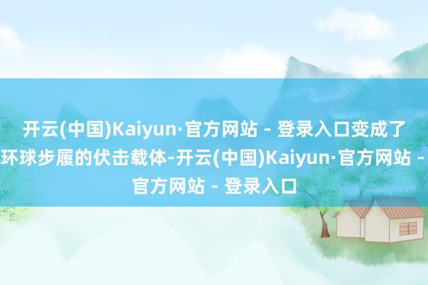 开云(中国)Kaiyun·官方网站 - 登录入口变成了东涌城市环球步履的伏击载体-开云(中国)Kaiyun·官方网站 - 登录入口