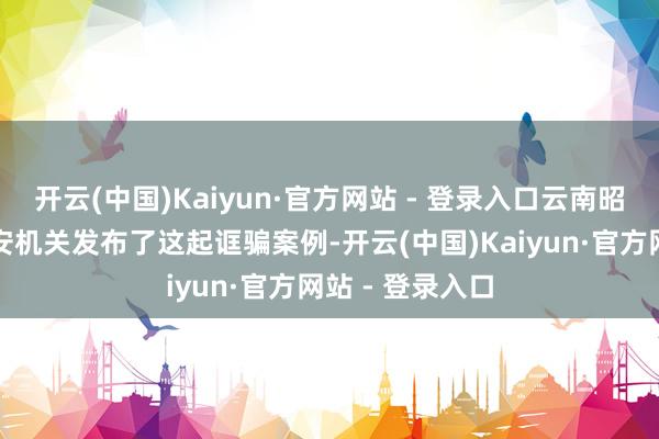 开云(中国)Kaiyun·官方网站 - 登录入口云南昭通市昭阳区公安机关发布了这起诓骗案例-开云(中国)Kaiyun·官方网站 - 登录入口