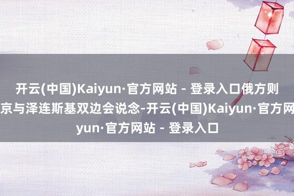 开云(中国)Kaiyun·官方网站 - 登录入口俄方则淡薄先举行普京与泽连斯基双边会说念-开云(中国)Kaiyun·官方网站 - 登录入口