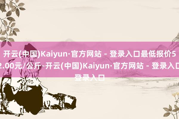 开云(中国)Kaiyun·官方网站 - 登录入口最低报价52.00元/公斤-开云(中国)Kaiyun·官方网站 - 登录入口