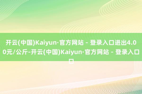 开云(中国)Kaiyun·官方网站 - 登录入口进出4.00元/公斤-开云(中国)Kaiyun·官方网站 - 登录入口
