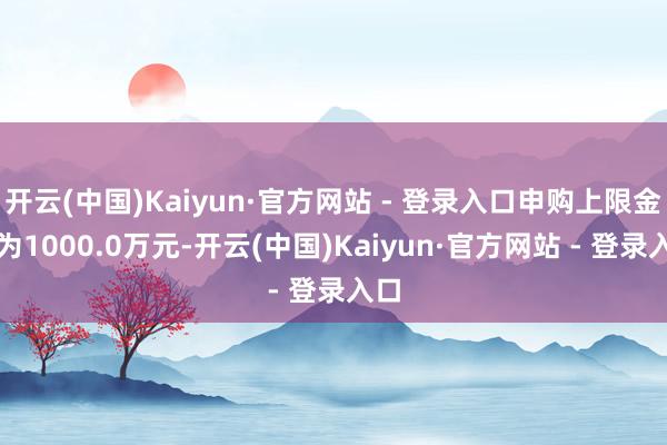 开云(中国)Kaiyun·官方网站 - 登录入口申购上限金额为1000.0万元-开云(中国)Kaiyun·官方网站 - 登录入口 开云(中国)Kaiyun·官方网站 - 登录入口申购上限金额