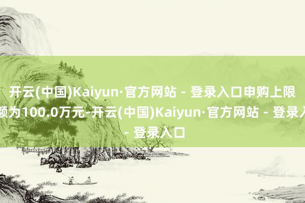 开云(中国)Kaiyun·官方网站 - 登录入口申购上限金额为100.0万元-开云(中国)Kaiyun·官方网站 - 登录入口 开云(中国)Kaiyun·官方网站 - 登录入口申购上限金额
