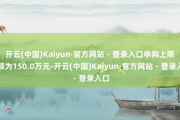 开云(中国)Kaiyun·官方网站 - 登录入口申购上限金额为150.0万元-开云(中国)Kaiyun·官方网站 - 登录入口 开云(中国)Kaiyun·官方网站 - 登录入口申购上限金额