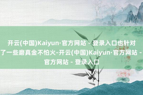 开云(中国)Kaiyun·官方网站 - 登录入口也针对性地进行了一些磨真金不怕火-开云(中国)Kaiyun·官方网站 - 登录入口