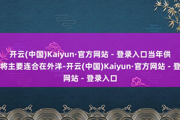 开云(中国)Kaiyun·官方网站 - 登录入口当年供给增量将主要连合在外洋-开云(中国)Kaiyun·官方网站 - 登录入口