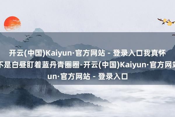 开云(中国)Kaiyun·官方网站 - 登录入口我真怀疑施工方是不是白昼盯着蓝丹青圈圈-开云(中国)Kaiyun·官方网站 - 登录入口