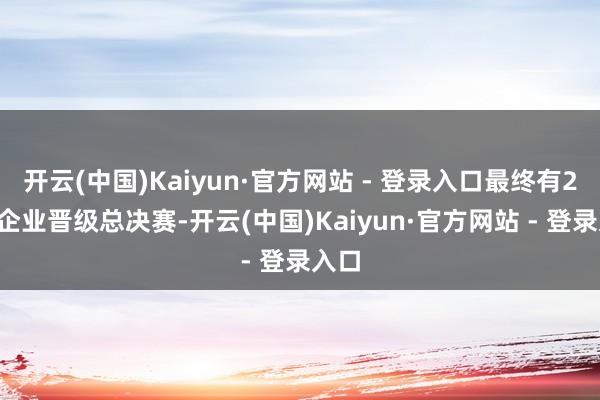 开云(中国)Kaiyun·官方网站 - 登录入口最终有24家企业晋级总决赛-开云(中国)Kaiyun·官方网站 - 登录入口