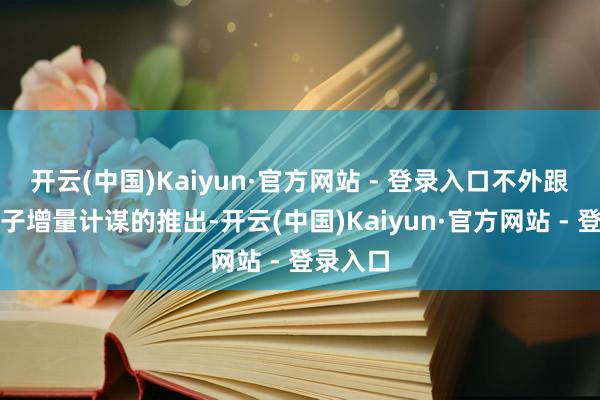 开云(中国)Kaiyun·官方网站 - 登录入口不外跟着一揽子增量计谋的推出-开云(中国)Kaiyun·官方网站 - 登录入口