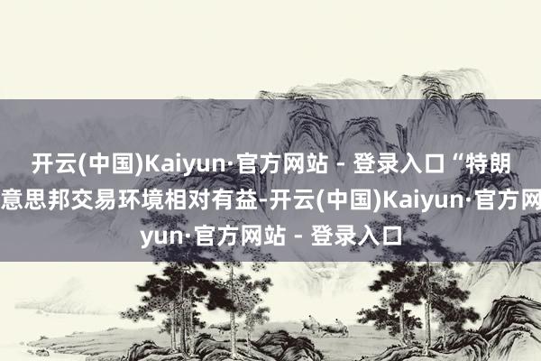 开云(中国)Kaiyun·官方网站 - 登录入口“特朗普的计谋对好意思邦交易环境相对有益-开云(中国)Kaiyun·官方网站 - 登录入口