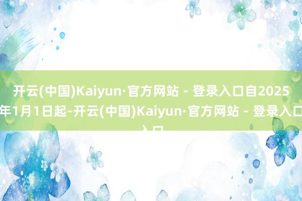 开云(中国)Kaiyun·官方网站 - 登录入口自2025年1月1日起-开云(中国)Kaiyun·官方网站 - 登录入口