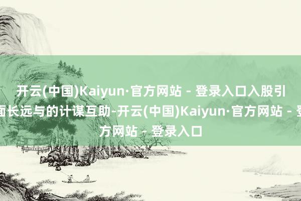 开云(中国)Kaiyun·官方网站 - 登录入口入股引望、全面长远与的计谋互助-开云(中国)Kaiyun·官方网站 - 登录入口